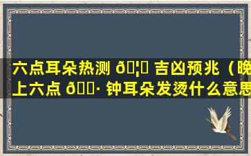 六点耳朵热测 🦊 吉凶预兆（晚上六点 🌷 钟耳朵发烫什么意思）